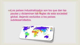 
Los países industrializados son los que dan las
pautas y dictaminan las reglas de esta sociedad
global, dejando excluidos a los países
subdesarrollados.
 