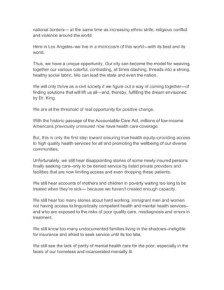 national borders— at the same time as increasing ethnic strife, religious conflict
and violence around the world.
Here in Los Angeles–we live in a microcosm of this world—with its best and its
worst.
Thus, we have a unique opportunity. Our city can become the model for weaving
together our various colorful, contrasting, at times clashing, threads into a strong,
healthy social fabric. We can lead the state and even the nation.
We will only thrive as a civil society if we figure out a way of coming together—of
finding solutions that will lift us all—and, thereby, fulfilling the dream envisioned
by Dr. King.
We are at the threshold of real opportunity for positive change.
With the historic passage of the Accountable Care Act, millions of low-income
Americans previously uninsured now have health care coverage.
But, this is only the first step toward ensuring true health equity–providing access
to high quality health services for all and promoting the wellbeing of our diverse
communities.
Unfortunately, we still hear disappointing stories of some newly insured persons
finally seeking care–only to be denied service by listed private providers and
facilities that are now limiting access and even dropping these patients.
We still hear accounts of mothers and children in poverty waiting too long to be
treated when they’re sick— because we haven’t created enough capacity.
We still hear too many stories about hard working, immigrant men and women
not having access to linguistically competent health and mental health services–
and who are exposed to the risks of poor quality care, misdiagnosis and errors in
treatment.
We still know too many undocumented families living in the shadows–ineligible
for insurance and afraid to seek service until its too late.
We still see the lack of parity of mental health care for the poor, especially in the
faces of our homeless and incarcerated mentally ill.
 