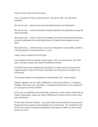 There is much more work to be done.
Thus, to quote Dr. King’s inspiring words, “we cannot rest…we cannot be
satisfied”-
We cannot rest…until we have ensured health equity for all Americans.
We cannot rest… until we eliminate unequal treatment and disparities among the
most vulnerable.
We cannot rest… until our vision for a healthy community ensures the well-being
of all and addresses the social determinants of health where people live and
work.
We cannot rest… until diversity is a source of strength for communities; health is
a shared agenda; and partnership is a norm.
Today, there is reason for much hope.
Your presence here to support a great cause—and, for many of you, your life’s
work– moves us closer and closer to fulfilling the dream.
The MLK Community Hospital was founded on a noble mission to provide the
highest quality of care to the most vulnerable and to improve the health of our
community.
This shared mission, this hospital is an embodiment of Dr. King’s dream.
Clearly, together, we can make a difference in the lives of others, in creating a
healthier community and, ultimately, in strengthening the fabric of our society for
our own good and that of others.
In the end, our destinies are inextricably interwoven. It won’t really matter that we
made it individually, unless we make a difference for those around us who have
been left behind.
In the words of Cesar Chavez: “we cannot seek achievement for ourselves and
forget about the progress and prosperity of our community. Our ambitions must
be broad enough to include the aspirations and needs of others, for their sakes
and for our own.”
 