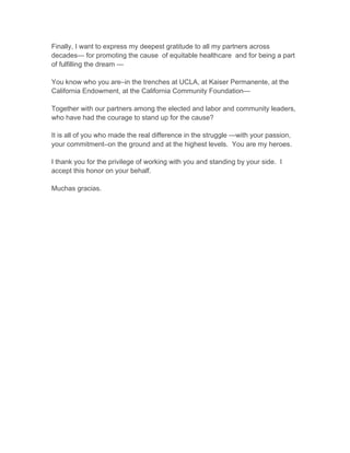 Finally, I want to express my deepest gratitude to all my partners across
decades— for promoting the cause of equitable healthcare and for being a part
of fulfilling the dream —
You know who you are–in the trenches at UCLA, at Kaiser Permanente, at the
California Endowment, at the California Community Foundation—
Together with our partners among the elected and labor and community leaders,
who have had the courage to stand up for the cause?
It is all of you who made the real difference in the struggle —with your passion,
your commitment–on the ground and at the highest levels. You are my heroes.
I thank you for the privilege of working with you and standing by your side. I
accept this honor on your behalf.
Muchas gracias.
 