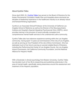 About Cynthia Telles
Since April 2003, Dr. Cynthia Telles has served on the Board of Directors for the
Kaiser Permanente Foundation Health Plan and Hospitals where she lends her
decades of leadership experience in the healthcare industry to an already robust
and forward-thinking organization.
Cynthia is an Associate Clinical Professor at the University of California Los
Angeles School of Medicine as well as the Director of the Neuropsychiatric
Institute and Hospital’s Spanish-Speaking Psychosocial Clinic (SSPC), which
provides training in the provision of socio-culturally competent and
comprehensive mental health services to the underserved Latino community.
Cynthia Telles also has extensive experience working within the Los Angeles
community, having spent 13 years as Commissioner of the City of Los Angeles,
as well as serving as Vice President of the city’s Ethics Commission. She has
dedicated much of her time to serving on several notable Board of Directors,
including the Performing Arts Center of Los Angeles County, the Los Angeles
Airport Commission, the California Community Foundation, and the National
Alliance for Hispanic Health.
With a Doctorate in clinical psychology from Boston University, Cynthia Telles
has devoted much of her life to researching and publishing extensively in the
area of mental health, specifically raising awareness around the assessment and
treatment of the Hispanic population.
 