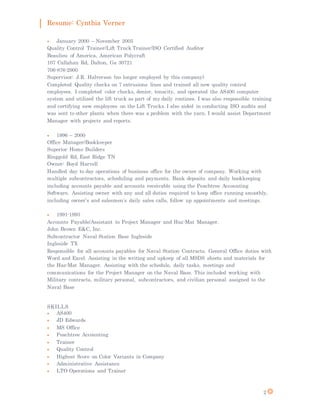 Resume: Cynthia Verner
2
 January 2000 – November 2005
Quality Control Trainer/Lift Truck Trainer/ISO Certified Auditor
Beaulieu of America, American Polycraft
107 Callahan Rd, Dalton, Ga 30721
706-876-2900
Supervisor: J.R. Halverson (no longer employed by this company)
Completed Quality checks on 7 extrusions lines and trained all new quality control
employees. I completed color checks, denier, tenacity, and operated the AS400 computer
system and utilized the lift truck as part of my daily routines. I was also responsible training
and certifying new employees on the Lift Trucks. I also aided in conducting ISO audits and
was sent to other plants when there was a problem with the yarn. I would assist Department
Manager with projects and reports.
 1996 – 2000
Office Manager/Bookkeeper
Superior Home Builders
Ringgold Rd, East Ridge TN
Owner: Boyd Harvell
Handled day to day operations of business office for the owner of company. Working with
multiple subcontractors, scheduling and payments. Bank deposits and daily bookkeeping
including accounts payable and accounts receivable using the Peachtree Accounting
Software. Assisting owner with any and all duties required to keep office running smoothly,
including owner’s and salesmen’s daily sales calls, follow up appointments and meetings.
 1991-1993
Accounts Payable/Assistant to Project Manager and Haz-Mat Manager.
John Brown E&C, Inc.
Subcontractor Naval Station Base Ingleside
Ingleside TX
Responsible for all accounts payables for Naval Station Contracts. General Office duties with
Word and Excel. Assisting in the writing and upkeep of all MSDS sheets and materials for
the Haz-Mat Manager. Assisting with the schedule, daily tasks, meetings and
communications for the Project Manager on the Naval Base. This included working with
Military contracts, military personal, subcontractors, and civilian personal assigned to the
Naval Base
SKILLS
 AS400
 JD Edwards
 MS Office
 Peachtree Accounting
 Trainer
 Quality Control
 Highest Score on Color Variants in Company
 Administrative Assistance
 LTO Operations and Trainer
 