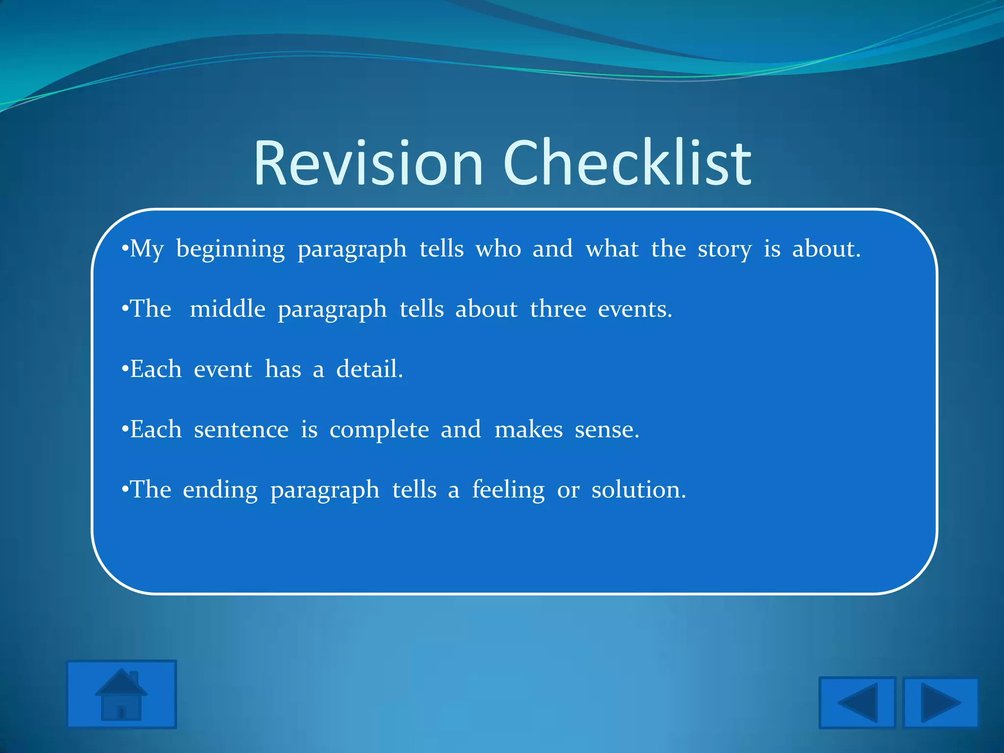 Revision Checklist
•My beginning paragraph tells who and what the story is about.

•The middle paragraph tells about three events.

•Each event has a detail.

•Each sentence is complete and makes sense.

•The ending paragraph tells a feeling or solution.
 