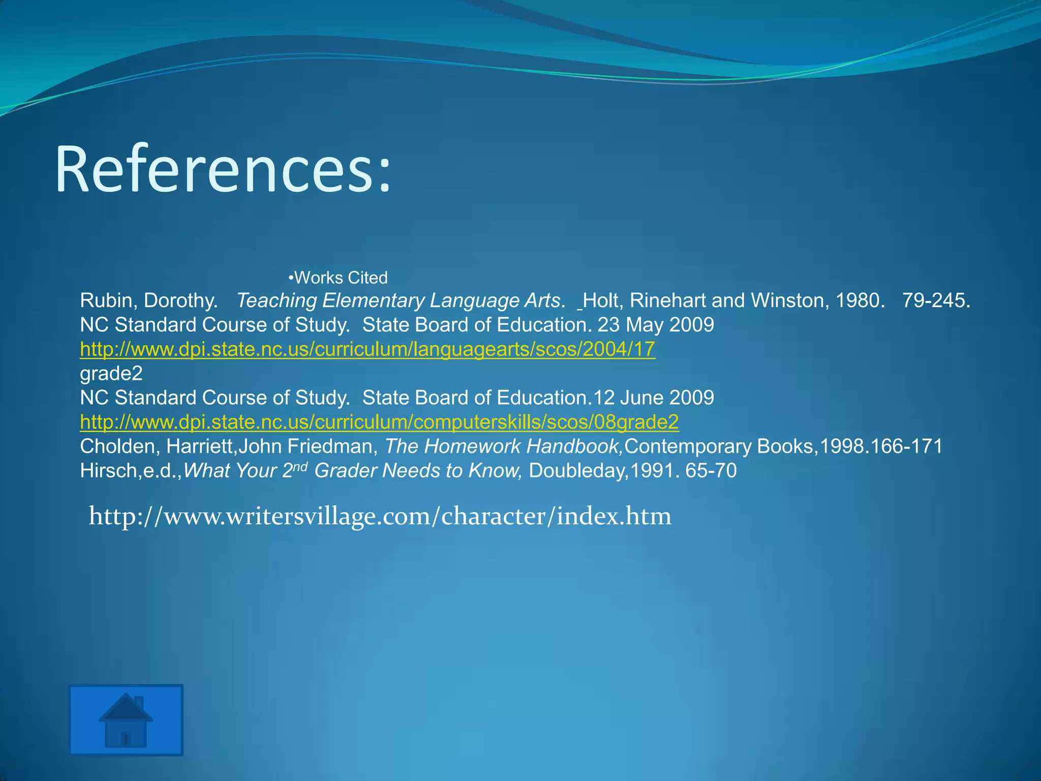 References:
                     •Works Cited
Rubin, Dorothy. Teaching Elementary Language Arts. Holt, Rinehart and Winston, 1980. 79-245.
NC Standard Course of Study. State Board of Education. 23 May 2009
http://www.dpi.state.nc.us/curriculum/languagearts/scos/2004/17
grade2
NC Standard Course of Study. State Board of Education.12 June 2009
http://www.dpi.state.nc.us/curriculum/computerskills/scos/08grade2
Cholden, Harriett,John Friedman, The Homework Handbook,Contemporary Books,1998.166-171
Hirsch,e.d.,What Your 2nd Grader Needs to Know, Doubleday,1991. 65-70

 http://www.writersvillage.com/character/index.htm
 