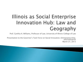 Prof. Cynthia A. Williams, Professor of Law, University of Illinois College of Law
Presentation to the Governor’s Task Force on Social Innovation, Entrepreneurship,
and Enterprise
March 27, 2013
 