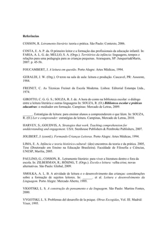 Referências
COSSON, R. Letramento literário: teoria e prática. São Paulo: Contexto, 2006.
COSTA, E. A. P. da. O primeiro leitor e a formação das profissionais da educação infantil. In:
FARIA, A. L. G. de; MELLO, S. A. (Orgs.). Territórios da infância: linguagens, tempos e
relações para uma pedagogia para as crianças pequenas. Araraquara, SP: Junqueria&Marin,
2007. p. 45-56.
FOUCAMBERT, J. A leitura em questão. Porto Alegre: Artes Médicas, 1994.
GERALDI, J. W. (Org.). O texto na sala de aula: leitura e produção. Cascavel, PR: Assoeste,
1984.
FREINET, C. As Técnicas Freinet da Escola Moderna. Lisboa: Editorial Estampa Ltda.,
1974.
GIROTTO, C. G. G. S.; SOUZA, R. J. de. A hora do conto na biblioteca escolar: o diálogo
entre a leitura literária e outras linguagens In: SOUZA, R. (O.) Biblioteca escolar e práticas
educativas: o mediador em formação. Campinas: Mercado de Letras, 2009.
______. Estratégias de leitura: para ensinar alunos a compreenderem o que lêem. In: SOUZA,
R. (O.) Ler e compreender: estratégias de leitura. Campinas, Mercado de Letras, 2010.
HARVEY, S.; GOUDVIS, A. Strategies that work. Teaching comprehension for
undderstanding and engagement. USA: Stenhouse Publishers & Pembroke Publishers, 2007.
JOLIBERT, J. (coord.). Formando Crianças Leitoras. Porto Alegre: Artes Médicas, 1994.
LIMA, E. A. Infância e teoria histórico-cultural: (des) encontros da teoria e da prática. 2005,
Tese (Doutorado em Ensino na Educação Brasileira). Faculdade de Filosofia e Ciências,
UNESP, Marília, 2005.
PAULINO, G.; COSSON, R.. Letramento literário: para viver a literatura dentro e fora da
escola. In: ZILBERMAN, R.; RÖSING, T. (Orgs.). Escola e leitura: velha crise; novas
alternativas. São Paulo: Global, 2009.
SMOLKA, A. L. B. A atividade de leitura e o desenvolvimento das crianças: considerações
sobre a formação de sujeitos leitores. In: ______. et al. Leitura e desenvolvimento da
Linguagem. Porto Alegre: Mercado Aberto, 1989.
VIGOTSKI, L. S. A construção do pensamento e da linguagem. São Paulo: Martins Fontes,
2000.
VYGOTSKI, L. S. Problemas del desarollo de la psique. Obras Escogidas, Vol. III. Madrid:
Visor, 1995.
 