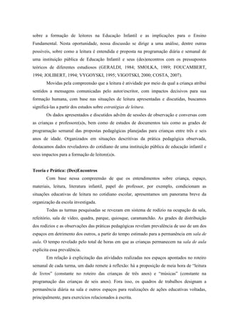 sobre a formação de leitores na Educação Infantil e as implicações para o Ensino
Fundamental. Nesta oportunidade, nossa discussão se dirige a uma análise, dentre outras
possíveis, sobre como a leitura é entendida e proposta na programação diária e semanal de
uma instituição pública de Educação Infantil e seus (des)encontros com os pressupostos
teóricos de diferentes estudiosos (GERALDI, 1984; SMOLKA, 1989; FOUCAMBERT,
1994; JOLIBERT, 1994; VYGOYSKI, 1995; VIGOTSKI, 2000; COSTA, 2007).
Movidas pela compreensão que a leitura é atividade por meio da qual a criança atribui
sentidos a mensagens comunicadas pelo autor/escritor, com impactos decisivos para sua
formação humana, com base nas situações de leitura apresentadas e discutidas, buscamos
significá-las a partir dos estudos sobre estratégias de leitura.
Os dados apresentados e discutidos advêm de sessões de observação e conversas com
as crianças e professore(a)s, bem como de estudos de documentos tais como as grades de
programação semanal das propostas pedagógicas planejadas para crianças entre três e seis
anos de idade. Organizados em situações descritivas da prática pedagógica observada,
destacamos dados reveladores do cotidiano de uma instituição pública de educação infantil e
seus impactos para a formação de leitore(a)s.
Teoria e Prática: (Des)Encontros
Com base nessa compreensão de que os entendimentos sobre criança, espaço,
materiais, leitura, literatura infantil, papel do professor, por exemplo, condicionam as
situações educativas de leitura no cotidiano escolar, apresentamos um panorama breve da
organização da escola investigada.
Todas as turmas pesquisadas se revezam em sistema de rodízio na ocupação da sala,
refeitório, sala de vídeo, quadra, parque, quiosque, caramanchão. As grades de distribuição
dos rodízios e as observações das práticas pedagógicas revelam prevalência de uso de um dos
espaços em detrimento dos outros, a partir do tempo estimado para a permanência em sala de
aula. O tempo revelado pelo total de horas em que as crianças permanecem na sala de aula
explicita essa prevalência.
Em relação à explicitação das atividades realizadas nos espaços apontados no roteiro
semanal de cada turma, um dado remete à reflexão: há a proposição de meia hora de “leitura
de livros” (constante no roteiro das crianças de três anos) e “músicas” (constante na
programação das crianças de seis anos). Fora isso, os quadros de trabalhos designam a
permanência diária na sala e outros espaços para realizações de ações educativas voltadas,
principalmente, para exercícios relacionados à escrita.
 