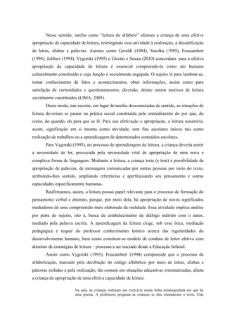 Nesse sentido, tarefas como “leitura do alfabeto” afastam a criança de uma efetiva
apropriação da capacidade de leitura, restringindo essa atividade à oralização, à decodificação
de letras, sílabas e palavras. Autores como Geraldi (1984), Smolka (1989), Foucambert
(1994), Jolibert (1994), Vygotski (1995) e Girotto e Souza (2010) concordam: para a efetiva
apropriação da capacidade de leitura é essencial compreende-la como ato humano
culturalmente constituído e cuja função é socialmente engajada. O sujeito lê para lembrar-se,
tomar conhecimento de fatos e acontecimentos, obter informações, assim como para
satisfação de curiosidades e questionamentos, diversão, dentre outros motivos de leitura
socialmente constituídos (LIMA, 2005).
Desse modo, nas escolas, em lugar de tarefas desconectadas de sentido, as situações de
leitura deveriam se pautar na prática social constituída pelo entendimento do por que, do
como, do quando, do para que se lê. Para sua efetivação e apropriação, a leitura assumiria,
assim, significação em si mesma como atividade, sem fins escolares únicos tais como
realização de trabalhos ou a aprendizagem de determinados conteúdos escolares.
Para Vygotski (1995), no processo de aprendizagem da leitura, a criança deveria sentir
a necessidade de ler, provocada pela necessidade vital de apropriação de uma nova e
complexa forma de linguagem. Mediante a leitura, a criança teria (e tem) a possibilidade de
apropriação de palavras, de mensagens comunicadas por outras pessoas por meio do texto,
atribuindo-lhes sentido, ampliando referências e aperfeiçoando seu pensamento e outras
capacidades especificamente humanas.
Reafirmamos, assim, a leitura possui papel relevante para o processo de formação do
pensamento verbal e abstrato, porque, por meio dela, há apropriação de novos significados
mediadores de uma compreensão mais elaborada da realidade. Essa atividade implica análise
por parte do sujeito, isto é, busca de estabelecimento de diálogo indireto com o autor,
mediado pela palavra escrita. A aprendizagem da leitura exige, sob essa ótica, mediação
pedagógica e requer do professor conhecimento teórico acerca das regularidades do
desenvolvimento humano, bem como constituir-se modelo de conduta de leitor efetivo com
domínio de estratégias de leitura – processo a ser iniciado desde a Educação Infantil.
Assim como Vygotski (1995), Foucambert (1994) compreende que o processo de
alfabetização, marcado pela decifração do código alfabético por meio de letras, sílabas e
palavras isoladas e pela oralização, tão comum em situações educativas sistematizadas, afasta
a criança da apropriação de uma efetiva capacidade de leitura.
Na sala, as crianças realizam um exercício numa folha mimeografada em que há
uma poesia. A professora pergunta às crianças se elas entenderam o texto. Elas
 