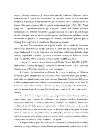outros), realizando mecanismos de leitura, ainda que não os domine. Diferentes estudos
demonstram que as crianças não “alfabetizadas” são capazes de estarem ativas nos processos
de leitura e de escrita, ao escutar uma história, ao ver seu texto oral se tornando escrito, ao
associar e desvendar as palavras lidas por outros e interpretadas por elas (LIMA, 2005). Nessa
perspectiva, é fundamental destacar que a literatura infantil, em contexto educativo
sistematizado, pode tornar-se instrumento pedagógico essencial no processo de alfabetização
inicial e continuado, uma vez que abre caminhos para a aprendizagem de qualidades mentais
fundamentais ao processo de humanização das crianças, contribuindo, portanto, para a
formação de níveis elevados de consciência e de domínio da conduta,
Para esse fim, voltamo-nos com especial atenção para o estudo de alternativas
metodológicas fundamentadas na ideia que todos os envolvidos na educação infantil e no
ensino fundamental devem ter lugar ativo nas realizações pedagógicas. Imbuídas dessa
intenção, organizamos o projeto Ler, contar e encantar crianças na Biblioteca Escolar
(GIROTO; SOUZA, 2009) e As oficinas de leitura (GIROTTO; SOUZA, 2010).
O projeto Ler, contar e encantar crianças na Biblioteca Escolar (GIROTO; SOUZA,
2009) envolve situações de recepção, contação da história, trabalho com as diferentes
linguagens, baú de histórias e a partilha em grupo e avaliação.
A recepção é o momento de acolhimento das crianças ao ambiente da Biblioteca
Escolar (BE), pode-se recepcioná-las de diversas formas (com uma música, por exemplo),
sendo todas integradas à história eleita para o momento da contação. Na contação da história,
as histórias podem ser contadas ou lidas e cada uma delas pode ser desenvolvida a partir de
recursos diversos: simples narrativa, com o uso do livro, com gravuras, com dramatização,
teatro de bonecos, teatro de sombras, fantoches de vara, papel, tecido, etc, caixa surpresa,
dedoches.
No trabalho com as diferentes linguagens, a partir das histórias lidas ou contadas,
surgem relatos orais e escritos dos mediadores e das crianças; desenhos; dramatização;
modelagens, dobraduras e recortes; brincadeiras; construção de maquetes; pinturas. Os
resultados dessas atividades podem ser apresentados na festa da biblioteca ou da festa da
leitura; ou ainda nos jornais murais das turmas ou da escola; podem fazer parte de álbuns
temáticos, ou livros da vida; ainda podem ser endereçados, por meio da correspondência
escolar a crianças de outras cidades, estados ou países, criando novas interlocuções, inclusive
de histórias da literatura e da cultura oral (FREINET, 1974).
A proposta enfatiza que o baú de histórias se constitua no tesouro literário da turma;
transportar em grupo o baú com o tesouro literário que as crianças têm (re)descoberto na BE é
 