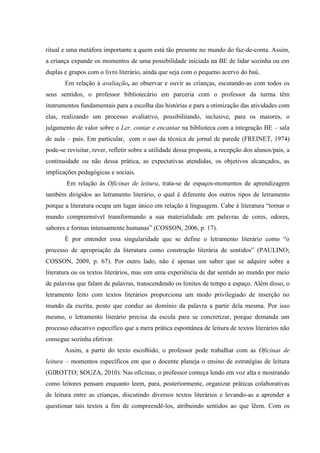 ritual e uma metáfora importante a quem está tão presente no mundo do faz-de-conta. Assim,
a criança expande os momentos de uma possibilidade iniciada na BE de lidar sozinha ou em
duplas e grupos com o livro literário, ainda que seja com o pequeno acervo do baú.
Em relação à avaliação, ao observar e ouvir as crianças, escutando-as com todos os
seus sentidos, o professor bibliotecário em parceria com o professor da turma têm
instrumentos fundamentais para a escolha das histórias e para a otimização das atividades com
elas, realizando um processo avaliativo, possibilitando, inclusive, para os maiores, o
julgamento de valor sobre o Ler, contar e encantar na biblioteca com a integração BE – sala
de aula – pais. Em particular, com o uso da técnica de jornal de parede (FREINET, 1974)
pode-se revisitar, rever, refletir sobre a utilidade dessa proposta, a recepção dos alunos/pais, a
continuidade ou não dessa prática, as expectativas atendidas, os objetivos alcançados, as
implicações pedagógicas e sociais.
Em relação às Oficinas de leitura, trata-se de espaços-momentos de aprendizagem
também dirigidos ao letramento literário, o qual é diferente dos outros tipos de letramento
porque a literatura ocupa um lugar único em relação à linguagem. Cabe à literatura “tornar o
mundo compreensível transformando a sua materialidade em palavras de cores, odores,
sabores e formas intensamente humanas” (COSSON, 2006, p. 17).
É por entender essa singularidade que se define o letramento literário como “o
processo de apropriação da literatura como construção literária de sentidos” (PAULINO;
COSSON, 2009, p. 67). Por outro lado, não é apenas um saber que se adquire sobre a
literatura ou os textos literários, mas sim uma experiência de dar sentido ao mundo por meio
de palavras que falam de palavras, transcendendo os limites de tempo e espaço. Além disso, o
letramento feito com textos literários proporciona um modo privilegiado de inserção no
mundo da escrita, posto que conduz ao domínio da palavra a partir dela mesma. Por isso
mesmo, o letramento literário precisa da escola para se concretizar, porque demanda um
processo educativo específico que a mera prática espontânea de leitura de textos literários não
consegue sozinha efetivar.
Assim, a partir do texto escolhido, o professor pode trabalhar com as Oficinas de
leitura – momentos específicos em que o docente planeja o ensino de estratégias de leitura
(GIROTTO; SOUZA, 2010). Nas oficinas, o professor começa lendo em voz alta e mostrando
como leitores pensam enquanto leem, para, posteriormente, organizar práticas colaborativas
de leitura entre as crianças, discutindo diversos textos literários e levando-as a aprender a
questionar tais textos a fim de compreendê-los, atribuindo sentidos ao que lêem. Com os
 