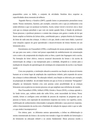 pequeninhos como os bebês, o conjunto de atividades literárias deve respeitar as
especificidades desse momento da infância.
Segundo Harvey e Goudvis (2007), quando lemos os pensamentos preenchem nossa
mente. Nesses momentos, fazemos, por exemplo, conexões com o que já conhecemos e/ou
ainda inferimos o que vai acontecer na história. Assim, tornar visível o invisível, isto é, fazer
com que as crianças percebam o que vem em mente quando lêem, é função do professor.
Nesse processo, o professor promove o contato das crianças com gestos e modos de ler que
fazem ampliar as histórias de leitura delas, contribuindo para a própria história de formação
de leitor de cada uma das crianças. A ideia é a de que, desde a mais tenra idade, é possível
criar situações capazes de gerar aprendizado e desenvolvimento da leitura literária em um
letramento ativo.
Encontramos em Foucambert (1994), a reafirmação de nossas proposições, na medida
em que para esse autor, o leitor real possui capacidade de estabelecimento de comunicação
com o outro e de compreensão de relações entre os fatos, a partir das linguagens oral e escrita.
Na formação do leitor efetivo, torna-se essencial desconexão da leitura e da escrita da
memorização do código e sua transposição para a oralidade, dirigindo-se o ensino para a
mediação de situações de aprendizagem de estratégias de compreensão da escrita e sua função
social.
Com esse propósito, a instituição educativa assumiria sua função no desenvolvimento
humano ao se tornar lugar de ampliação das experiências infantis, pela expansão do acesso
das crianças à cultura elaborada. Na educação infantil, essa função se efetivaria, por exemplo,
na proposição de trabalhos de atividade literária em que os livros se tornariam “brinquedos”
dirigidos ao letramento literário e/ou com poesias como possibilidade de as crianças
brincarem com as palavras no mesmo processo em que ampliam suas referências de mundo.
Para Foucambert (1994), Jolibert (1994), Girotto e Souza (2010), a criança aprende a
ler lendo textos, que, embora ainda não saiba lê-los, sente necessidade da leitura. Nesse
sentido, leitura se configura como atividade de procura de respostas às perguntas que as
pessoas se fazem, com suposição de encontrarem respostas nos textos. Ler significa, assim,
mobilização de conhecimentos relacionados à pergunta elaborada e suas possíveis respostas,
sobre o funcionamento da escrita com a finalidade de redução de espaços entre o que se sabe
e o que ainda é incompreensível.
Em síntese, para os diferentes autores apresentados, a ênfase na alfabetização (o
ensino sistematizado da leitura e da escrita) tem tomado o lugar do trabalho de leiturização e
do letramento na educação infantil e no ensino fundamental. Desse processo resulta a
 