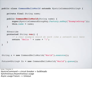 public class CommandHelloWorld extends HystrixCommand<String> {
private final String name;
public CommandHelloWorld(String name) {
super(HystrixCommandGroupKey.Factory.asKey("ExampleGroup"));
this.name = name;
}
@Override
protected String run() {
// a real example would do work like a network call here
return "Hello " + name + "!";
}
}

String s = new CommandHelloWorld("World").execute();
Future<String> fs = new CommandHelloWorld("World").queue();

Sunday 17 November 13

HystrixCommand = circuit breaker + bulkheads
Synchronous/Asynchronous usage
Async usage Future -> timeout

 