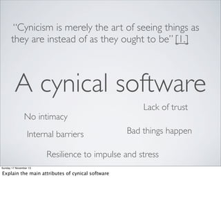 “Cynicism is merely the art of seeing things as
they are instead of as they ought to be” [1.]

A cynical software
No intimacy
Internal barriers

Lack of trust
Bad things happen

Resilience to impulse and stress
Sunday 17 November 13

Explain the main attributes of cynical software

 