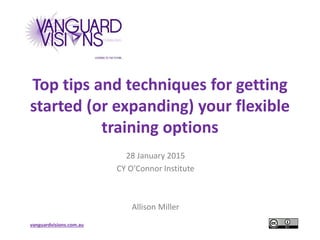 vanguardvisions.com.au
Top tips and techniques for getting
started (or expanding) your flexible
training options
28 January 2015
CY O’Connor Institute
Allison Miller
 