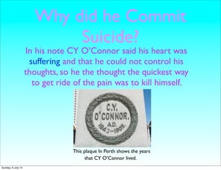 Why did he Commit
Suicide?
In his note CY O’Connor said his heart was
suffering and that he could not control his
thoughts, so he the thought the quickest way
to get ride of the pain was to kill himself.
This plaque In Perth shows the years
that CY O’Connor lived.
Sunday, 6 July 14
 