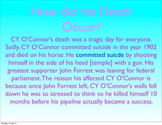 How did his Death
Occur?
CY O’Connor’s death was a tragic day for everyone.
Sadly, CY O’Connor committed suicide in the year 1902
and died on his horse. He committed suicde by shooting
himself in the side of his head [temple] with a gun. His
greatest supporter John Forrest was leaving for federal
parliament.The reason his affected CY O’Connor is
because once John Forrest left, CY O’Connor’s walls fell
down he was to stressed to think so he killed himself 10
months before his pipeline actually became a success.
Sunday, 6 July 14
 