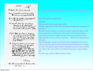 Suicide Note by CY O’Connor
C.Y. O'Connor's suicide note
10/3/02
The position has become impossible.
Anxious important work to do and three commissions of inquiry to
attend to.
We may not have done as well as possible in the past but we will
necessarily be too hampered to do well in the imminent future.
I fear that my brain is suffering and I am in great fear of what
effect all this worry will have upon me -- I have lost control of my
thoughts.
The Coolgardie scheme is all right and I could ﬁnish it if I got a
chance and protection from misrepresentation but there's no hope
for that now and it's better that it should be given to some entirely
new man to do who will be untrammeled by prior responsibility.
PS
Put the wing walls to Helena Weir at once.
Sunday, 6 July 14
 