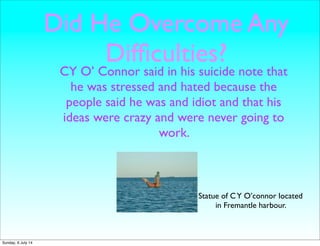 Did He Overcome Any
Difﬁculties?
CY O’ Connor said in his suicide note that
he was stressed and hated because the
people said he was and idiot and that his
ideas were crazy and were never going to
work.
Statue of CY O’connor located
in Fremantle harbour.
Sunday, 6 July 14
 