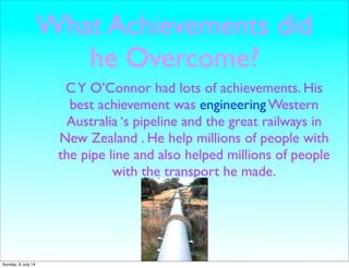What Achievements did
he Overcome?
CY O’Connor had lots of achievements. His
best achievement was engineering Western
Australia ‘s pipeline and the great railways in
New Zealand . He help millions of people with
the pipe line and also helped millions of people
with the transport he made.
Sunday, 6 July 14
 