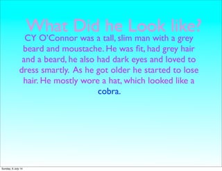 What Did he Look like?
CY O’Connor was a tall, slim man with a grey
beard and moustache. He was ﬁt, had grey hair
and a beard, he also had dark eyes and loved to
dress smartly. As he got older he started to lose
hair. He mostly wore a hat, which looked like a
cobra.
Sunday, 6 July 14
 