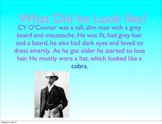 What Did he Look like?
CY O’Connor was a tall, slim man with a grey
beard and moustache. He was ﬁt, had grey hair
and a beard, he also had dark eyes and loved to
dress smartly. As he got older he started to lose
hair. He mostly wore a hat, which looked like a
cobra.
Sunday, 6 July 14
 