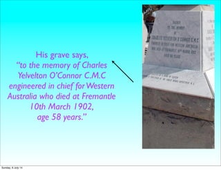 His grave says,
“to the memory of Charles
Yelvelton O’Connor C.M.C
engineered in chief forWestern
Australia who died at Fremantle
10th March 1902,
age 58 years.”
Sunday, 6 July 14
 