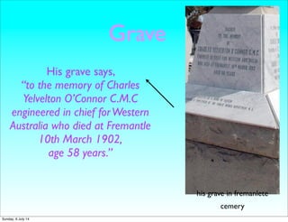 Grave
His grave says,
“to the memory of Charles
Yelvelton O’Connor C.M.C
engineered in chief forWestern
Australia who died at Fremantle
10th March 1902,
age 58 years.”
his grave in fremanlete
cemery
Sunday, 6 July 14
 