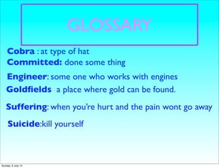 GLOSSARY
Engineer: some one who works with engines
Goldﬁelds a place where gold can be found. a
place in
Suffering: when you’re hurt and the pain wont go away
Committed: done some thing
Suicide:kill yourself
Cobra : at type of hat
Sunday, 6 July 14
 