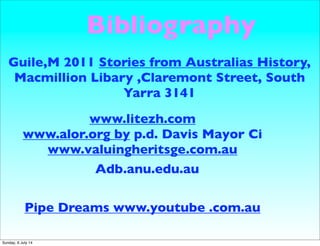 Bibliography
Guile,M 2011 Stories from Australias History,
Macmillion Libary ,Claremont Street, South
Yarra 3141
www.litezh.com
www.alor.org by p.d. Davis Mayor Ci
www.valuingheritsge.com.au
Pipe Dreams www.youtube .com.au
Adb.anu.edu.au
Sunday, 6 July 14
 