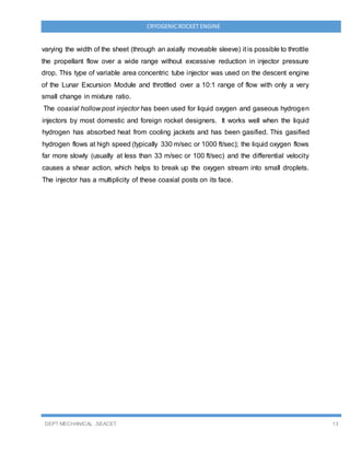 DEPT MECHANICAL ,SEACET 13
CRYOGENICROCKET ENGINE
varying the width of the sheet (through an axially moveable sleeve) it is possible to throttle
the propellant flow over a wide range without excessive reduction in injector pressure
drop. This type of variable area concentric tube injector was used on the descent engine
of the Lunar Excursion Module and throttled over a 10:1 range of flow with only a very
small change in mixture ratio.
The coaxial hollow post injector has been used for liquid oxygen and gaseous hydrogen
injectors by most domestic and foreign rocket designers. It works well when the liquid
hydrogen has absorbed heat from cooling jackets and has been gasified. This gasified
hydrogen flows at high speed (typically 330 m/sec or 1000 ft/sec); the liquid oxygen flows
far more slowly (usually at less than 33 m/sec or 100 ft/sec) and the differential velocity
causes a shear action, which helps to break up the oxygen stream into small droplets.
The injector has a multiplicity of these coaxial posts on its face.
 