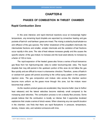 DEPT MECHANICAL ,SEACET 14
CRYOGENICROCKET ENGINE
CHAPTER-8
PHASES OF COMBUSTION IN THRUST CHAMBER
Rapid Combustion Zone
In this zone intensive and rapid chemical reactions occur at increasingly higher
temperature; any remaining liquid droplets are vaporized by convective heating and gas
pockets of fuel-rich and fuel-lean gases are mixed. The mixing is aidedby local turbulence
and diffusion of the gas species. The further breakdown of the propellant chemicals into
intermediate fractions and smaller, simpler chemicals and the oxidation of fuel fractions
occur rapidly in this zone. The rate of heat release increases greatly and this causes the
specific volume of the gas mixture to increase and the local axial velocity to increase by
a factor of 100 or more.
The rapid expansion of the heated gases also forces a series of local transverse
gas flows from hot high-burning-rate sites to colder low-burning-rate sites. The liquid
droplets that may still persist in the upstream portion of this zone do not follow the gas
flow quickly and are difficult to move in a transverse direction. Therefore, zones of fuelrich
or oxidizer-rich gases will persist according to the orifice spray pattern in the upstream
injection zone. The gas composition and mixture ratio across the chamber section
become more uniform as the gases move through this zone, but the mixture never
becomes truly uniform.
As the reaction product gases are accelerated, they become hotter (due to further
heat releases) and the lateral velocities become relatively small compared to the
increasing axial velocities. The combustion process is not a steady flow process. Some
people believe that the combustion is locally so intense that it approches localized
explosions that create a series of shock waves. When observing any one specific location
in the chamber, one finds that there are rapid fluctuations in pressure, temperature,
density, mixture ratio, and radiation emissions with time.
 