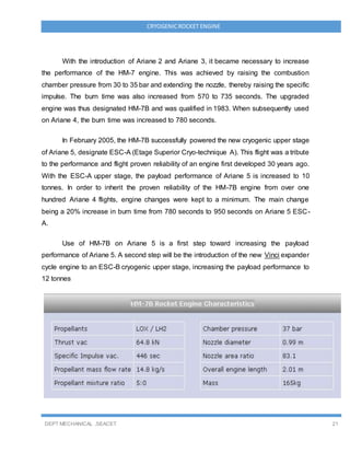 DEPT MECHANICAL ,SEACET 21
CRYOGENICROCKET ENGINE
With the introduction of Ariane 2 and Ariane 3, it became necessary to increase
the performance of the HM-7 engine. This was achieved by raising the combustion
chamber pressure from 30 to 35 bar and extending the nozzle, thereby raising the specific
impulse. The burn time was also increased from 570 to 735 seconds. The upgraded
engine was thus designated HM-7B and was qualified in 1983. When subsequently used
on Ariane 4, the burn time was increased to 780 seconds.
In February 2005, the HM-7B successfully powered the new cryogenic upper stage
of Ariane 5, designate ESC-A (Etage Superior Cryo-technique A). This flight was a tribute
to the performance and flight proven reliability of an engine first developed 30 years ago.
With the ESC-A upper stage, the payload performance of Ariane 5 is increased to 10
tonnes. In order to inherit the proven reliability of the HM-7B engine from over one
hundred Ariane 4 flights, engine changes were kept to a minimum. The main change
being a 20% increase in burn time from 780 seconds to 950 seconds on Ariane 5 ESC-
A.
Use of HM-7B on Ariane 5 is a first step toward increasing the payload
performance of Ariane 5. A second step will be the introduction of the new Vinci expander
cycle engine to an ESC-B cryogenic upper stage, increasing the payload performance to
12 tonnes
 