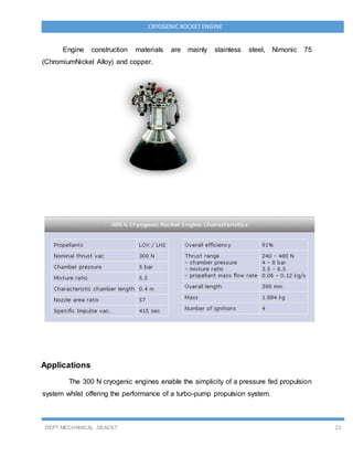 DEPT MECHANICAL ,SEACET 23
CRYOGENICROCKET ENGINE
Engine construction materials are mainly stainless steel, Nimonic 75
(ChromiumNickel Alloy) and copper.
Applications
The 300 N cryogenic engines enable the simplicity of a pressure fed propulsion
system whilst offering the performance of a turbo-pump propulsion system.
 
