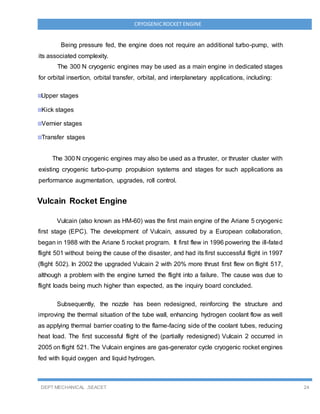 DEPT MECHANICAL ,SEACET 24
CRYOGENICROCKET ENGINE
Being pressure fed, the engine does not require an additional turbo-pump, with
its associated complexity.
The 300 N cryogenic engines may be used as a main engine in dedicated stages
for orbital insertion, orbital transfer, orbital, and interplanetary applications, including:
Upper stages
Kick stages
Vernier stages
Transfer stages
The 300 N cryogenic engines may also be used as a thruster, or thruster cluster with
existing cryogenic turbo-pump propulsion systems and stages for such applications as
performance augmentation, upgrades, roll control.
Vulcain Rocket Engine
Vulcain (also known as HM-60) was the first main engine of the Ariane 5 cryogenic
first stage (EPC). The development of Vulcain, assured by a European collaboration,
began in 1988 with the Ariane 5 rocket program. It first flew in 1996 powering the ill-fated
flight 501 without being the cause of the disaster, and had its first successful flight in 1997
(flight 502). In 2002 the upgraded Vulcain 2 with 20% more thrust first flew on flight 517,
although a problem with the engine turned the flight into a failure. The cause was due to
flight loads being much higher than expected, as the inquiry board concluded.
Subsequently, the nozzle has been redesigned, reinforcing the structure and
improving the thermal situation of the tube wall, enhancing hydrogen coolant flow as well
as applying thermal barrier coating to the flame-facing side of the coolant tubes, reducing
heat load. The first successful flight of the (partially redesigned) Vulcain 2 occurred in
2005 on flight 521. The Vulcain engines are gas-generator cycle cryogenic rocket engines
fed with liquid oxygen and liquid hydrogen.
 