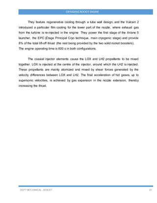 DEPT MECHANICAL ,SEACET 25
CRYOGENICROCKET ENGINE
They feature regenerative cooling through a tube wall design, and the Vulcain 2
introduced a particular film cooling for the lower part of the nozzle, where exhaust gas
from the turbine is re-injected in the engine They power the first stage of the Ariane 5
launcher, the EPC (Étage Principal Cryo technique, main cryogenic stage) and provide
8% of the total lift-off thrust (the rest being provided by the two solid rocket boosters).
The engine operating time is 600 s in both configurations.
The coaxial injector elements cause the LOX and LH2 propellants to be mixed
together. LOX is injected at the centre of the injector, around which the LH2 is injected.
These propellants are mainly atomized and mixed by shear forces generated by the
velocity differences between LOX and LH2. The final acceleration of hot gases, up to
supersonic velocities, is achieved by gas expansion in the nozzle extension, thereby
increasing the thrust.
 