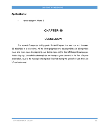 DEPT MECHANICAL ,SEACET 29
CRYOGENICROCKET ENGINE
Applications:
• upper stage of Ariane 5
CHAPTER-10
CONCLUSION
The area of Cryogenics in Cryogenic Rocket Engines is a vast one and it cannot
be described in a few words. As the world progress new developments are being made
more and more new developments are being made in the field of Rocket Engineering.
Now a day cryo propelled rocket engines are having a great demand in the field of space
exploration. Due to the high specific impulse obtained during the ignition of fuels they are
of much demand.
 