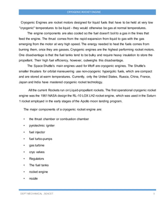 DEPT MECHANICAL ,SEACET 3
CRYOGENICROCKET ENGINE
Cryogenic Engines are rocket motors designed for liquid fuels that have to be held at very low
"cryogenic" temperatures to be liquid - they would otherwise be gas at normal temperatures.
The engine components are also cooled so the fuel doesn't boil to a gas in the lines that
feed the engine. The thrust comes from the rapid expansion from liquid to gas with the gas
emerging from the motor at very high speed. The energy needed to heat the fuels comes from
burning them, once they are gasses. Cryogenic engines are the highest performing rocket motors.
One disadvantage is that the fuel tanks tend to be bulky and require heavy insulation to store the
propellant. Their high fuel efficiency, however, outweighs this disadvantage.
The Space Shuttle's main engines used for liftoff are cryogenic engines. The Shuttle's
smaller thrusters for orbital maneuvering use non-cryogenic hypergolic fuels, which are compact
and are stored at warm temperatures. Currently, only the United States, Russia, China, France,
Japan and India have mastered cryogenic rocket technology.
All the current Rockets run on Liquid-propellant rockets. The first operational cryogenic rocket
engine was the 1961 NASA design the RL-10 LOX LH2 rocket engine, which was used in the Saturn
1 rocket employed in the early stages of the Apollo moon landing program.
The major components of a cryogenic rocket engine are:
• the thrust chamber or combustion chamber
• pyrotechnic igniter
• fuel injector
• fuel turbo-pumps
• gas turbine
• cryo valves
• Regulators
• The fuel tanks
• rocket engine
• nozzle
 