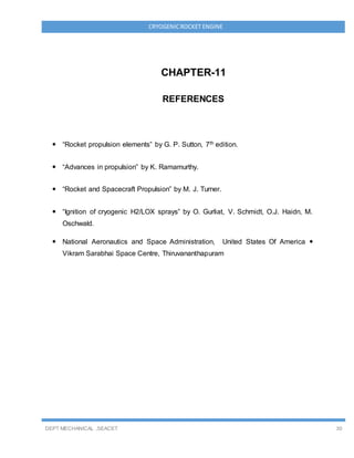 DEPT MECHANICAL ,SEACET 30
CRYOGENICROCKET ENGINE
CHAPTER-11
REFERENCES
 “Rocket propulsion elements” by G. P. Sutton, 7th edition.
 “Advances in propulsion” by K. Ramamurthy.
 “Rocket and Spacecraft Propulsion” by M. J. Turner.
 “Ignition of cryogenic H2/LOX sprays” by O. Gurliat, V. Schmidt, O.J. Haidn, M.
Oschwald.
 National Aeronautics and Space Administration, United States Of America 
Vikram Sarabhai Space Centre, Thiruvananthapuram
 