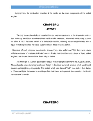 DEPT MECHANICAL ,SEACET 4
CRYOGENICROCKET ENGINE
Among them, the combustion chamber & the nozzle are the main components of the rocket
engine.
CHAPTER-2
HISTORY
The only known claim to liquid propellant rocket engine experiments in the nineteenth century
was made by a Peruvian scientist named Pedro Paulet. However, he did not immediately publish
his work. In 1927 he wrote a letter to a newspaper in Lima, claiming he had experimented with a
liquid rocket engine while he was a student in Paris three decades earlier.
Historians of early rocketry experiments, among them Max Valier and Willy Ley, have given
differing amounts of credence to Paulet's report. Paulet described laboratory tests of liquid rocket
engines, but did not claim to have flown a liquid rocket.
The first flight of a vehicle powered by a liquid-rocket took place on March 16, 1926 at Auburn,
Massachusetts, when American professor Robert H. Goddard launched a rocket which used liquid
oxygen and gasoline as propellants. The rocket, which was dubbed "Nell", rose just 41 feet during
a 2.5-second flight that ended in a cabbage field, but it was an important demonstration that liquid
rockets were possible.
CHAPTER-3
 