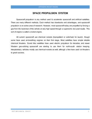 DEPT MECHANICAL ,SEACET 5
CRYOGENICROCKET ENGINE
SPACE PROPULSION SYSTEM
Spacecraft propulsion is any method used to accelerate spacecraft and artificial satellites.
There are many different methods. Each method has drawbacks and advantages, and spacecraft
propulsion is an active area of research. However, most spacecraft today are propelled by forcing a
gas from the back/rear of the vehicle at very high speed through a supersonic de Laval nozzle. This
sort of engine is called a rocket engine.
All current spacecraft use chemical rockets (bipropellant or solid-fuel) for launch, though
some have used air-breathing engines on their first stage. Most satellites have simple reliable
chemical thrusters. Soviet bloc satellites have used electric propulsion for decades, and newer
Western geo-orbiting spacecraft are starting to use them for north-south station keeping.
Interplanetary vehicles mostly use chemical rockets as well, although a few have used ion thrusters
to great success.
 