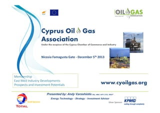 Cyprus Oil Gas
Association
Under the auspices of the Cyprus Chamber of Commerce and Industry

Nicosia Famagusta Gate - December 5th 2013

Membership
East Med Industry Developments
Prospects and Investment Potentials

www.cyoilgas.org

Presented by: Andy Varoshiotis BSc, MBA, IAFP, ETIC, MSDT
Energy Technology - Strategy - Investment Advisor
Gold Sponsor

Silver Sponsor

 