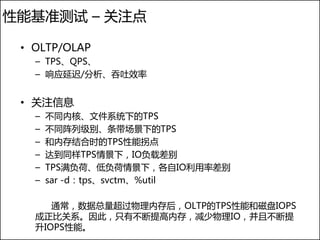 性能基准测试 – 关注点

 • OLTP/OLAP
   – TPS、QPS、
   – 响应延迟/分析、吞吐效率


 • 关注信息
   –   不同内核、文件系统下的TPS
   –   不同阵列级别、条带场景下的TPS
   –   和内存结合时的TPS性能拐点
   –   达到同样TPS情景下，IO负载差别
   –   TPS满负荷、低负荷情景下，各自IO利用率差别
   –   sar -d：tps、svctm、%util

      通常，数据总量超过物理内存后，OLTP的TPS性能和磁盘IOPS
   成正比关系。因此，只有不断提高内存，减少物理IO，并且不断提
   升IOPS性能。
 