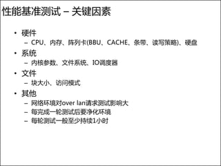 性能基准测试 – 关键因素

 • 硬件
  – CPU、内存、阵列卡(BBU、CACHE、条带、读写策略)、硬盘
 • 系统
  – 内核参数、文件系统、IO调度器
 • 文件
  – 块大小、访问模式
 • 其他
  – 网络环境对over lan请求测试影响大
  – 每完成一轮测试后要净化环境
  – 每轮测试一般至少持续1小时
 