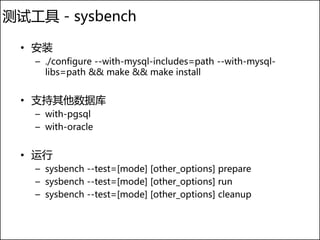 测试工具 - sysbench

  • 安装
   – ./configure --with-mysql-includes=path --with-mysql-
     libs=path && make && make install


  • 支持其他数据库
   – with-pgsql
   – with-oracle


  • 运行
   – sysbench --test=[mode] [other_options] prepare
   – sysbench --test=[mode] [other_options] run
   – sysbench --test=[mode] [other_options] cleanup
 