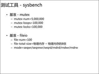 测试工具 - sysbench

  • 基准 - mutex
    – mutex-num=5,000,000
    – mutex-loops=100,000
    – mutex-locks=100,000


  • 基准 - fileio
    – file-num=100
    – file-total-size=物理内存 ~ 物理内存的8倍
    – mode=seqwr/seqrewr/seqrd/rndrd/rndwr/rndrw
 