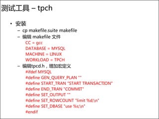 测试工具 – tpch

 • 安装
   – cp makefile.suite makefile
   – 编辑 makefile 文件
      CC = gcc
      DATABASE = MYSQL
      MACHINE = LINUX
      WORKLOAD = TPCH
   – 编辑tpcd.h，增加宏定义
      #ifdef MYSQL
      #define GEN_QUERY_PLAN ""
      #define START_TRAN "START TRANSACTION"
      #define END_TRAN "COMMIT"
      #define SET_OUTPUT ""
      #define SET_ROWCOUNT "limit %d;n"
      #define SET_DBASE "use %s;n"
      #endif
 