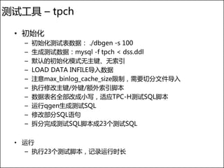 测试工具 – tpch

 • 初始化
   –   初始化测试表数据： ./dbgen -s 100
   –   生成测试数据：mysql -f tpch < dss.ddl
   –   默认的初始化模式无主键、无索引
   –   LOAD DATA INFILE导入数据
   –   注意max_binlog_cache_size限制，需要切分文件导入
   –   执行修改主键/外键/额外索引脚本
   –   数据表名全部改成小写，适应TPC-H测试SQL脚本
   –   运行qgen生成测试SQL
   –   修改部分SQL语句
   –   拆分完成测试SQL脚本成23个测试SQL


 • 运行
   – 执行23个测试脚本，记录运行时长
 