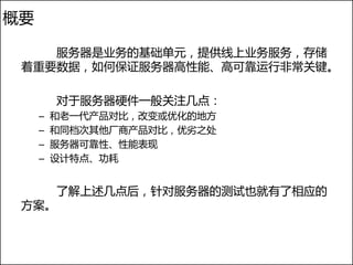 概要

    服务器是业务的基础单元，提供线上业务服务，存储
 着重要数据，如何保证服务器高性能、高可靠运行非常关键。

         对于服务器硬件一般关注几点：
     –   和老一代产品对比，改变或优化的地方
     –   和同档次其他厂商产品对比，优劣之处
     –   服务器可靠性、性能表现
     –   设计特点、功耗


         了解上述几点后，针对服务器的测试也就有了相应的
 方案。
 