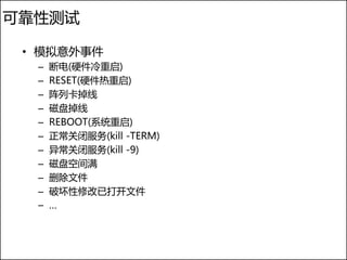 可靠性测试

 • 模拟意外事件
  –   断电(硬件冷重启)
  –   RESET(硬件热重启)
  –   阵列卡掉线
  –   磁盘掉线
  –   REBOOT(系统重启)
  –   正常关闭服务(kill -TERM)
  –   异常关闭服务(kill -9)
  –   磁盘空间满
  –   删除文件
  –   破坏性修改已打开文件
  –   …
 