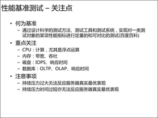 性能基准测试 – 关注点

 • 何为基准
  – 通过设计科学的测试方法、测试工具和测试系统，实现对一类测
    试对象的某项性能指标进行定量的和可对比的测试(百度百科)
 • 重点关注
  –   CPU：计算，尤其是浮点运算
  –   内存：带宽、吞吐
  –   磁盘：IOPS、响应时间
  –   数据库：OLTP、OLAP、响应时间
 • 注意事项
  – 持续压力过大无法反应服务器真实最优表现
  – 持续压力时间过短亦无法反应服务器真实最优表现
 